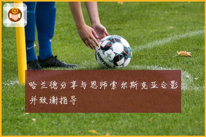 哈兰德分享与恩师索尔斯克亚合影并致谢指导