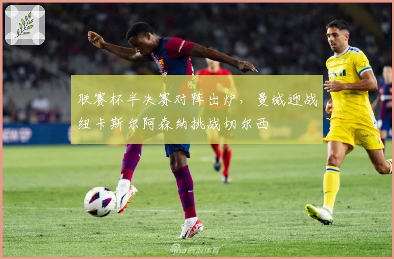 联赛杯半决赛对阵出炉，曼城迎战纽卡斯尔阿森纳挑战切尔西