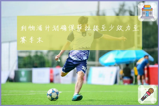 利物浦计划确保萨拉赫至少效力至赛季末