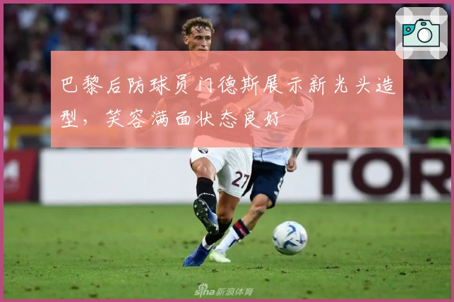 巴黎后防球员门德斯展示新光头造型，笑容满面状态良好