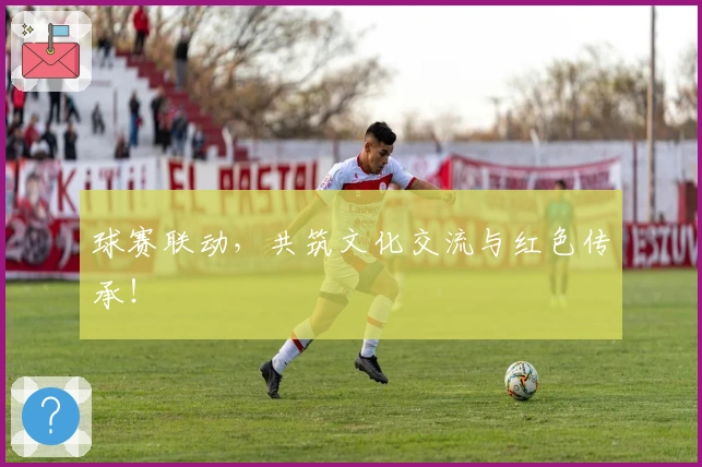 球赛联动，共筑文化交流与红色传承！