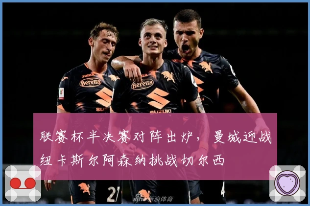 联赛杯半决赛对阵出炉，曼城迎战纽卡斯尔阿森纳挑战切尔西