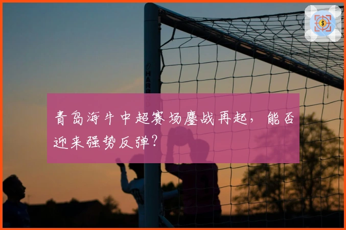 青岛海牛中超赛场鏖战再起，能否迎来强势反弹？