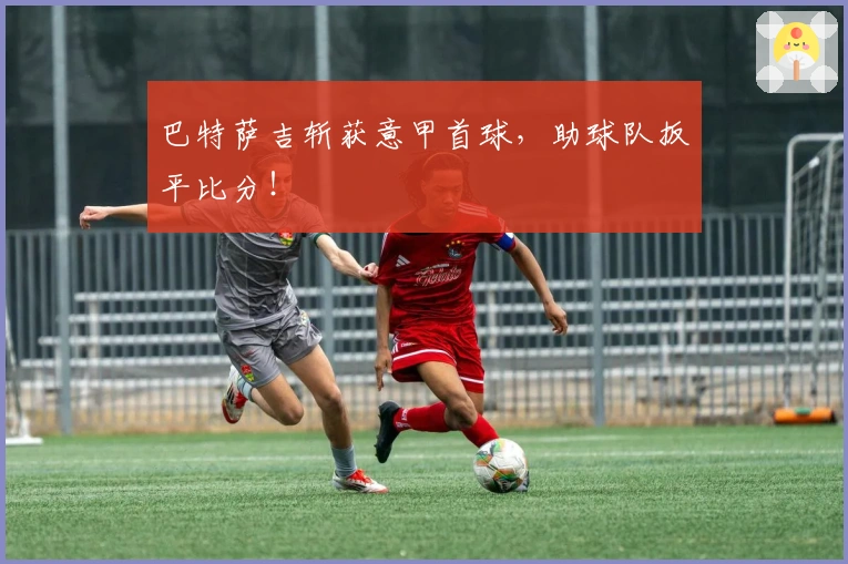 巴特萨吉斩获意甲首球，助球队扳平比分！