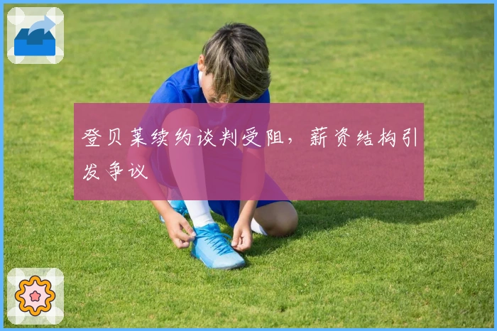 登贝莱续约谈判受阻，薪资结构引发争议